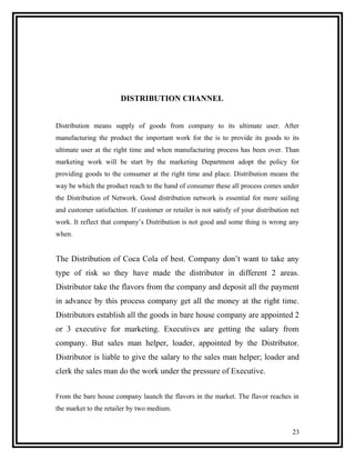 DISTRIBUTION CHANNEL


Distribution means supply of goods from company to its ultimate user. After
manufacturing the product the important work for the is to provide its goods to its
ultimate user at the right time and when manufacturing process has been over. Than
marketing work will be start by the marketing Department adopt the policy for
providing goods to the consumer at the right time and place. Distribution means the
way be which the product reach to the hand of consumer these all process comes under
the Distribution of Network. Good distribution network is essential for more sailing
and customer satisfaction. If customer or retailer is not satisfy of your distribution net
work. It reflect that company’s Distribution is not good and some thing is wrong any
when.


The Distribution of Coca Cola of best. Company don’t want to take any
type of risk so they have made the distributor in different 2 areas.
Distributor take the flavors from the company and deposit all the payment
in advance by this process company get all the money at the right time.
Distributors establish all the goods in bare house company are appointed 2
or 3 executive for marketing. Executives are getting the salary from
company. But sales man helper, loader, appointed by the Distributor.
Distributor is liable to give the salary to the sales man helper; loader and
clerk the sales man do the work under the pressure of Executive.


From the bare house company launch the flavors in the market. The flavor reaches in
the market to the retailer by two medium.


                                                                                       23
 