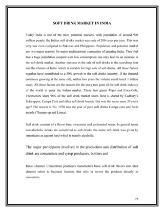 SOFT DRINK MARKET IN INDIA


Today India is one of the most potential markets, with population of around 900
million people, the Indian soft drinks market was only of 200 cases per year. This was
very low even compared to Pakistan and Philippines. Population and potential market
are two major reasons for major multinational companies of entering India. They feel
that a huge population coupled with low consumption can only lead to an increase in
the soft drink market. Another increase in the sale of soft drinks in the scorching heat
and the climate of India, which is suitable for high sale of soft drinks. All these factors
together have contributed to a 30% growth in the soft drinks industry. If the demand
continues growing at the same rate, within two years the volume could touch 1 billion
cases. All these factors are the reasons for the entry two giant of the soft drink industry
of the world to enter the Indian market. These two giants Pepsi and Coca-Cola,
Themselves share 96% of the soft drink market share. Rest is shared by Cadbury’s
Schweppes, Campa Cola and other soft drink brands. But was the scene same 20 years
ago? The answer is No. 1970 was the year of pure soft drinks Campa cola and Parle
people (Thumps up and Limca).


Soft drink consists of a flavor base, sweetener and carbonated water. In general terms
non-alcoholic drinks are considered as soft drinks this name soft drink was given by
Americans as against hard which is mainly alcoholic.


The major participants involved in the production and distribution of soft
drink are concentrate and syrup producers, bottlers and


Retail channel. Concentrate producers manufacture basic soft drink flavors and retail
channel refers to business location that tells or serves the products directly to
consumers.




                                                                                        25
 