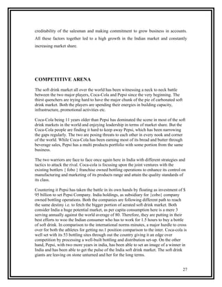 creditability of the salesman and making commitment to grow business in accounts.
All these factors together led to a high growth in the Indian market and constantly
increasing market share.




COMPETITIVE ARENA

The soft drink market all over the world has been witnessing a neck to neck battle
between the two major players, Coca-Cola and Pepsi since the very beginning. The
thirst quenchers are trying hard to have the major chunk of the pie of carbonated soft
drink market. Both the players are spending their energies in building capacity,
infrastructure, promotional activities etc.

Coca-Cola being 11 years older than Pepsi has dominated the scene in most of the soft
drink markets in the world and enjoying leadership in terms of market share. But the
Coca-Cola people are finding it hard to keep away Pepsi, which has been narrowing
the gaps regularly. The two are posing threats to each other in every nook and corner
of the world. While Coca-Cola has been earning most of its bread and butter through
beverage sales, Pepsi has a multi products portfolio with some portion from the same
business.

The two warriors are face to face once again here in India with different strategies and
tactics to attack the rival. Coca-cola is focusing upon the joint ventures with the
existing bottlers { fobo } franchise owned bottling operations to enhance its control on
manufacturing and marketing of its products range and attain the quality standards of
its class.

Countering it Pepsi has taken the battle in its own hands by floating as investment of $
95 billion to set Pepsi Company. India holdings, as subsidiary for {cobo} company
owned bottling operations. Both the companies are following different path to reach
the same destiny i.e. to fetch the bigger portion of aerated soft drink market. Both
consider India a huge potential market, as per capita consumption here is a mere 3
serving annually against the world average of 80. Therefore, they are putting in their
best efforts to woo the Indian consumer who has to work for 1.5 hours to buy a bottle
of soft drink. In comparison to the international norms minutes, a major hurdle to cross
over for both the athletes for getting no.1 position comparison to the inter. Coca-cola is
well set with its 53 bottling sites through out the country giving it an edge over
competition by processing a well-built bottling and distribution set-up. On the other
hand, Pepsi, with two more years in india, has been able to set an image of a winner in
India and has been able to get the pulse of the India soft drink market. The soft drink
giants are leaving on stone unturned and her for the long terms.


                                                                                         27
 