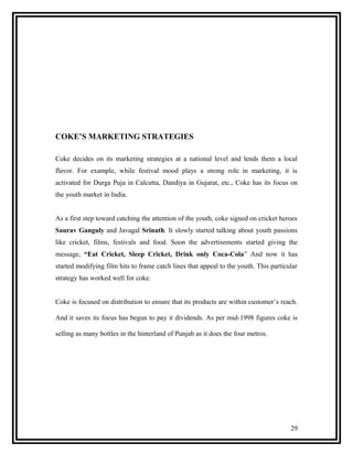 COKE’S MARKETING STRATEGIES

Coke decides on its marketing strategies at a national level and lends them a local
flavor. For example, while festival mood plays a strong role in marketing, it is
activated for Durga Puja in Calcutta, Dandiya in Gujarat, etc., Coke has its focus on
the youth market in India.


As a first step toward catching the attention of the youth, coke signed on cricket heroes
Saurav Ganguly and Javagal Srinath. It slowly started talking about youth passions
like cricket, films, festivals and food. Soon the advertisements started giving the
message, “Eat Cricket, Sleep Cricket, Drink only Coca-Cola” And now it has
started modifying film hits to frame catch lines that appeal to the youth. This particular
strategy has worked well for coke.


Coke is focused on distribution to ensure that its products are within customer’s reach.

And it saves its focus has begun to pay it dividends. As per mid-1998 figures coke is

selling as many bottles in the hinterland of Punjab as it does the four metros.




                                                                                       29
 