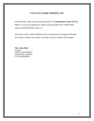 FACULTY GUIDE CERTIFICATE


Forwarded here with a summer internship report on “Comprehensive study of Coca
Cola” of Coca Cola submitted by Tushar verma Enrollment NO. A7004610054
student of B.COM HONS. (2010-13)


This project work is partial fulfillment of the requirement for the degree of Bachelor
Of Commerce Honors from Amity University Lucknow Campus, Uttar Pradesh.




Miss. Sana Moid
Lecturer
AMITY UNIVERSITY,
LUCKNOW CAMPUS
UTTAR PRADESH.




                                                                                         3
 