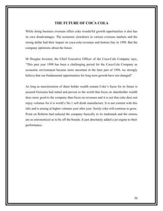 THE FUTURE OF COCA COLA

While doing business overseas offers coke wonderful growth opportunities it also has
its own disadvantages. The economic slowdown in various overseas markets and the
strong dollar had their impact on coca-cola revenues and bottom line in 1998. But the
company optimistic about the future.


M Douglas Investor, the Chief Executive Officer of the Coca-Cola Company says,
“This past year 1998 has been a challenging period for the Coca-Cola Company as
economic environment became more uncertain in the later part of 1998, we strongly
believe that our fundamental opportunities for long term growth have not changed”.


As long as maximization of share holder wealth remain Coke’s focus for its future is
assured Goizueta had stated and proven to the world that focus on shareholder wealth
does more good to the company than focus on revenues and it is not that coke does not
enjoy volumes for it is world’s No.1 soft drink manufacture. It is not content with this
title and is aiming at higher volumes year after year. Surely coke will continue to grow.
Point on Roberto had reduced the company basically to its trademark and the returns
are so astronomical as to be off the boards. It just absolutely added a jet engine to their
performance.




                                                                                        30
 