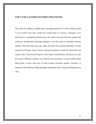 COCA COLA GLOBALIZATION STRATEGIES




The coca-cola company is global player and approximately 70 % of its volume and 80

% of its profit come from outside the United States of America. Although it was

perceived as a standardized brand across the world, coca-cola had been quietly fine

turning its international marketing strategies to suit the needs of individual national

markets. Only the brand coca-cola, sprite and fanta were marketed globally. In Latin

America and Europe, where a heavy consumer preference existed for lemon lime and

orange sodas. Coke had developed a wide range of formulations and flavors to cater

the needs of different countries. In ei salvador and venezuela, a version of fanta called

fanta kolita a cream soda type of drink became extremely popular. Similarly, in

indonesia coke had been selling pineapple and banana limca, maaza and thumps up in

1993.




                                                                                      31
 