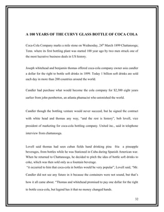 A 100 YEARS OF THE CURVY GLASS BOTTLE OF COCA COLA

Coca-Cola Company marks a mile stone on Wednesday, 24th March 1899 Chattanooga;
Tenn. where its first bottling plant was started 100 year ago by two men struck one of
the most lucrative business deals in US history.


Joseph whitehead and benjamin thomas offered coca-cola company owner asia candler
a dollar for the right to bottle soft drinks in 1899. Today 1 billion soft drinks are sold
each day in more than 200 countries around the world.


Candler had purchase what would become the cola company for $2,300 eight years

earlier from john pemberton, an atlanta phamacist who astonished the world.



Candler though the bottling venture would never succeed, but he signed the contract

with white head and thomas any way, “and the rest is history”, bob lovell, vice

president of marketing for coca-cola bottling company. United inc., said in telephone

interview from chattanooga.



Lovell said thomas had seen cuban fields hand drinking pina            fria   a pineapple
beverages, from bottles while he was Stationed in Cuba during Spanish American war.
When he returned to Chattanooga, he decided to pitch the idea of bottle soft drinks to
coke, which was then sold only as a fountain beverage.
“it occurred to him that coca-cola in bottles would be very popular”, Lovell said, “Mr.

Candler did not see any future in it because the containers were not sound, but that’s

how it all came about. “Thomas and whitehead promised to pay one dollar for the right

to bottle coca-cola, but legend has it that no money changed hands.


                                                                                       32
 