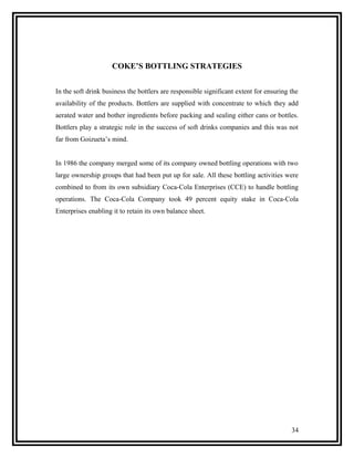 COKE’S BOTTLING STRATEGIES


In the soft drink business the bottlers are responsible significant extent for ensuring the
availability of the products. Bottlers are supplied with concentrate to which they add
aerated water and bother ingredients before packing and sealing either cans or bottles.
Bottlers play a strategic role in the success of soft drinks companies and this was not
far from Goizueta’s mind.


In 1986 the company merged some of its company owned bottling operations with two
large ownership groups that had been put up for sale. All these bottling activities were
combined to from its own subsidiary Coca-Cola Enterprises (CCE) to handle bottling
operations. The Coca-Cola Company took 49 percent equity stake in Coca-Cola
Enterprises enabling it to retain its own balance sheet.




                                                                                        34
 