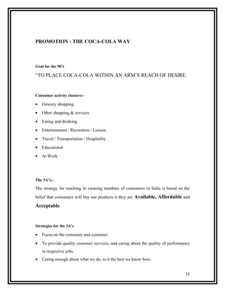 PROMOTION : THE COCA-COLA WAY



Goal for the 90’s

“TO PLACE COCA-COLA WITHIN AN ARM’S REACH OF DESIRE.


Consumer activity clusters:-

•   Grocery shopping
•   Other shopping & services
•   Eating and drinking
•   Entertainment / Recreation / Leisure
•   Travel / Transportation / Hospitality
•   Educational
•   At Work




The 3A’s:-

The strategy for reaching in creasing numbers of consumers in India is based on the
belief that consumers will buy our products it they are Available, Affordable and

Acceptable.


Strategies for the 3A’s

•   Focus on the consumer and customer.
•   To provide quality customer services, and caring about the quality of performance
    in respective jobs.
•   Caring enough about what we do, to it the best we know how.


                                                                                  35
 