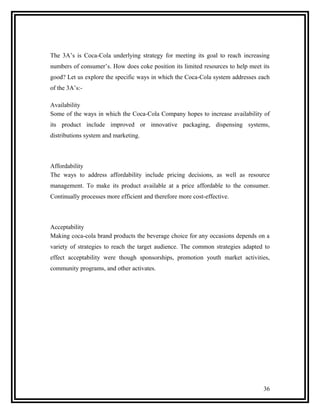 The 3A’s is Coca-Cola underlying strategy for meeting its goal to reach increasing
numbers of consumer’s. How does coke position its limited resources to help meet its
good? Let us explore the specific ways in which the Coca-Cola system addresses each
of the 3A’s:-

Availability
Some of the ways in which the Coca-Cola Company hopes to increase availability of
its product include improved or innovative packaging, dispensing systems,
distributions system and marketing.



Affordability
The ways to address affordability include pricing decisions, as well as resource
management. To make its product available at a price affordable to the consumer.
Continually processes more efficient and therefore more cost-effective.



Acceptability
Making coca-cola brand products the beverage choice for any occasions depends on a
variety of strategies to reach the target audience. The common strategies adapted to
effect acceptability were though sponsorships, promotion youth market activities,
community programs, and other activates.




                                                                                 36
 