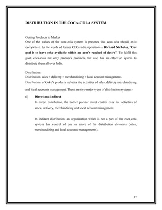 DISTRIBUTION IN THE COCA-COLA SYSTEM


Getting Products to Market
One of the values of the coca-cola system is presence that coca-cola should exist
everywhere. In the words of former CEO-India operations – Richard Nicholas, “Our
goal is to have coke available within an arm’s reached of desire”. To fulfill this
goal, coca-cola not only produces products, but also has an effective system to
distribute them all over India.

Distribution
Distribution sales + delivery + merchandising + local account management.
Distribution of Coke’s products includes the activities of sales, delivery merchandizing

and local accounts management. These are two major types of distribution systems:-

(i)    Direct and Indirect
       In direct distribution, the bottler partner direct control over the activities of
       sales, delivery, merchandizing and local account management.


       In indirect distribution, an organization which is not a part of the coca-cola
       system has control of one or more of the distribution elements (sales,
       merchandizing and local accounts managements).




                                                                                     37
 
