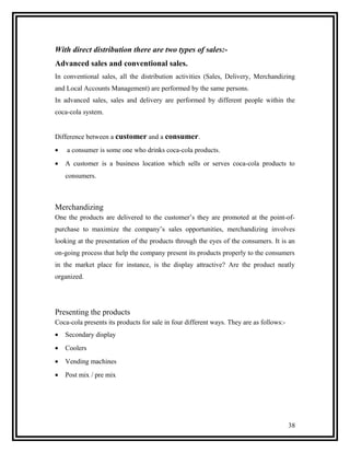 With direct distribution there are two types of sales:-
Advanced sales and conventional sales.
In conventional sales, all the distribution activities (Sales, Delivery, Merchandizing
and Local Accounts Management) are performed by the same persons.
In advanced sales, sales and delivery are performed by different people within the
coca-cola system.


Difference between a customer and a consumer.
•   a consumer is some one who drinks coca-cola products.
•   A customer is a business location which sells or serves coca-cola products to
    consumers.



Merchandizing
One the products are delivered to the customer’s they are promoted at the point-of-
purchase to maximize the company’s sales opportunities, merchandizing involves
looking at the presentation of the products through the eyes of the consumers. It is an
on-going process that help the company present its products properly to the consumers
in the market place for instance, is the display attractive? Are the product neatly
organized.




Presenting the products
Coca-cola presents its products for sale in four different ways. They are as follows:-
•   Secondary display
•   Coolers
•   Vending machines
•   Post mix / pre mix




                                                                                         38
 