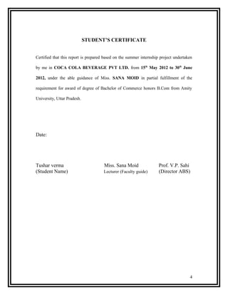 STUDENT’S CERTIFICATE


Certified that this report is prepared based on the summer internship project undertaken

by me in COCA COLA BEVERAGE PVT LTD. from 15th May 2012 to 30th June

2012, under the able guidance of Miss. SANA MOID in partial fulfillment of the

requirement for award of degree of Bachelor of Commerce honors B.Com from Amity

University, Uttar Pradesh.




Date:




Tushar verma                          Miss. Sana Moid                Prof. V.P. Sahi
(Student Name)                        Lecturer (Faculty guide)       (Director ABS)




                                                                                      4
 