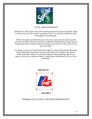 CLEAR, CRISP, REFRESHING

Introduced in 1960, Sprite is the world’s leading lemon-lime flavored soft drink. Sprite
 is sold in more than 190 countries and ranks as the No. 4 soft drink worldwide, with a
                            strong appeal to young people.

   Millions of people enjoy Sprite because of its crisp, clean taste that really quenches
your thirst. But Sprite also has an honest, straightforward attitude about things that sets
 it apart from other soft drinks. Sprite encourages you to be true to who you are and to
                                     obey your thirst.

According to survey for it has found out that Sprite is a lemon-lime flavored soft drink.
  I asked about Sprite brand then I found out that when not available Limca brand of
   Retail outlet then customer or consumer demand to Sprite brand through all over
region survey gone on statement Sprite is fourth largest selling brand of Coca-Cola in
                                      Ghaziabad.




                                 THUMS UP




                                      FIGURE 5

          STRONG COLA TASTE, EXCITING PERSONALITY




                                                                                        41
 