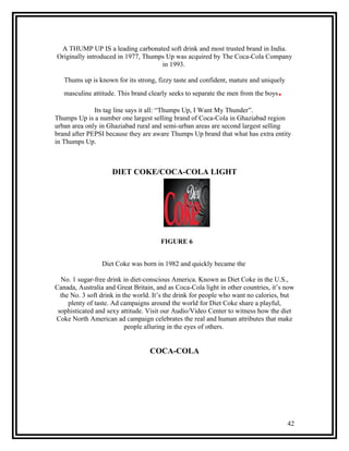 A THUMP UP IS a leading carbonated soft drink and most trusted brand in India.
Originally introduced in 1977, Thumps Up was acquired by The Coca-Cola Company
                                    in 1993.

   Thums up is known for its strong, fizzy taste and confident, mature and uniquely
   masculine attitude. This brand clearly seeks to separate the men from the boys   .
              Its tag line says it all: “Thumps Up, I Want My Thunder”.
Thumps Up is a number one largest selling brand of Coca-Cola in Ghaziabad region
urban area only in Ghaziabad rural and semi-urban areas are second largest selling
brand after PEPSI because they are aware Thumps Up brand that what has extra entity
in Thumps Up.



                     DIET COKE/COCA-COLA LIGHT




                                      FIGURE 6


                 Diet Coke was born in 1982 and quickly became the

  No. 1 sugar-free drink in diet-conscious America. Known as Diet Coke in the U.S.,
Canada, Australia and Great Britain, and as Coca-Cola light in other countries, it’s now
  the No. 3 soft drink in the world. It’s the drink for people who want no calories, but
     plenty of taste. Ad campaigns around the world for Diet Coke share a playful,
 sophisticated and sexy attitude. Visit our Audio/Video Center to witness how the diet
Coke North American ad campaign celebrates the real and human attributes that make
                           people alluring in the eyes of others.


                                  COCA-COLA




                                                                                        42
 