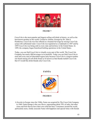 FIGURE 7


Coca-Cola is the most popular and biggest-selling soft drink in history, as well as the
best-known product in the world. Created in Atlanta, Georgia by Dr. John S.
Pemberton, Coca-Cola was first offered as a fountain beverage by mixing Coca-Cola
syrup with carbonated water. Coca-Cola was registered as a trademark in 1887 and by
1895 Coca-Cola was being sold in every state and territory in the United States. In
1899, the company began franchised bottling operations in the United States.

Today, you can find Coca-Cola in virtually every part of the world. The Coca-Cola
Company has nearly 400 beverages in its portfolio. Today you can find Coca-Cola in
each and every area of Ghaziabad region early because Coca-Cola is a largest number
one brand among all soft drink brand so its known as that thunda matlab Coca-Cola
that if I would like drink thunda only Coca-Cola.




                                       FANTA




                                      FIGURE 8


A favorite in Europe since the 1940s, Fanta was acquired by The Coca-Cola Company
  in 1960. Fanta Orange is the core flavor, representing about 70% of sales, but other
  citrus and fruit flavors have their own solid fan base. Consumers around the world,
particularly teens, fondly associate Fanta with happiness and special times with friends


                                                                                     43
 