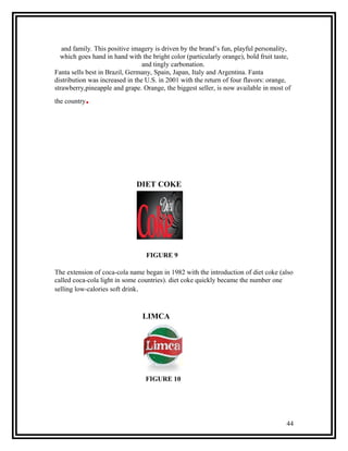 and family. This positive imagery is driven by the brand’s fun, playful personality,
  which goes hand in hand with the bright color (particularly orange), bold fruit taste,
                                 and tingly carbonation.
Fanta sells best in Brazil, Germany, Spain, Japan, Italy and Argentina. Fanta
distribution was increased in the U.S. in 2001 with the return of four flavors: orange,
strawberry,pineapple and grape. Orange, the biggest seller, is now available in most of
the country   .




                              DIET COKE




                                  FIGURE 9

The extension of coca-cola name began in 1982 with the introduction of diet coke (also
called coca-cola light in some countries). diet coke quickly became the number one
selling low-calories soft drink.



                                LIMCA




                                 FIGURE 10




                                                                                      44
 