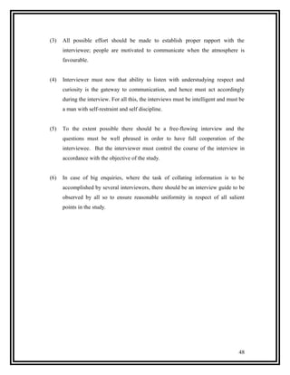 (3)   All possible effort should be made to establish proper rapport with the
      interviewee; people are motivated to communicate when the atmosphere is
      favourable.


(4)   Interviewer must now that ability to listen with understudying respect and
      curiosity is the gateway to communication, and hence must act accordingly
      during the interview. For all this, the interviews must be intelligent and must be
      a man with self-restraint and self discipline.


(5)   To the extent possible there should be a free-flowing interview and the
      questions must be well phrased in order to have full cooperation of the
      interviewee. But the interviewer must control the course of the interview in
      accordance with the objective of the study.


(6)   In case of big enquiries, where the task of collating information is to be
      accomplished by several interviewers, there should be an interview guide to be
      observed by all so to ensure reasonable uniformity in respect of all salient
      points in the study.




                                                                                     48
 