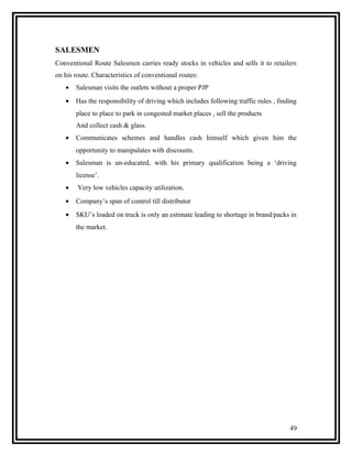 SALESMEN
Conventional Route Salesmen carries ready stocks in vehicles and sells it to retailers
on his route. Characteristics of conventional routes:
   •   Salesman visits the outlets without a proper PJP
   •   Has the responsibility of driving which includes following traffic rules , finding
       place to place to park in congested market places , sell the products
       And collect cash & glass.
   •   Communicates schemes and handles cash himself which given him the
       opportunity to manipulates with discounts.
   •   Salesman is un-educated, with his primary qualification being a ‘driving
       license’.
   •    Very low vehicles capacity utilization.
   •   Company’s span of control till distributor
   •   SKU’s loaded on truck is only an estimate leading to shortage in brand/packs in
       the market.




                                                                                      49
 