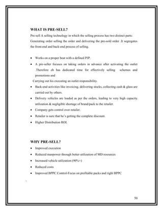 WHAT IS PRE-SELL?
    Pre-sell A selling technology in which the selling process has two distinct parts:
    Generating order selling the order and delivering the pre-sold order .It segregates
    the front-end and back-end process of selling.


    •    Works on a proper beat with a defined PJP.
    •    A pre-seller focuses on taking orders in advance after activating the outlet
         .Therefore eh has dedicated time for effectively selling           schemes and
         promotions and
        Carrying out his executing an outlet responsibility.
    •    Back-end activities like invoicing, delivering stocks, collecting cash & glass are
         carried out by others.
    •    Delivery vehicles are loaded as per the orders, leading to very high capacity
         utilization & negligible shortage of brand/pack to the retailer.
    •    Company gets control over retailer.
    •    Retailer is sure that he’s getting the complete discount.
    •    Higher Distribution ROI.




    WHY PRE-SELL?
    •    Improved execution
    •    Reduced manpower through better utilization of MD resources
    •    Increased vehicle utilization (90%+)
    •    Reduced costs
    •    Improved BPPC Control-Focus on profitable packs and right BPPC

.



                                                                                         50
 