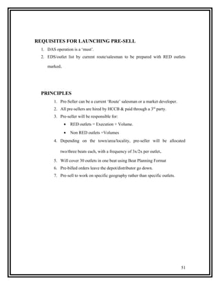 REQUISITES FOR LAUNCHING PRE-SELL
  1. DAS operation is a ‘must’.
  2. EDS/outlet list by current route/salesman to be prepared with RED outlets

     marked.




  PRINCIPLES
         1. Pre-Seller can be a current ‘Route’ salesman or a market developer.
         2. All pre-sellers are hired by HCCB & paid through a 3rd party.
         3. Pre-seller will be responsible for:
               •   RED outlets = Execution + Volume.
               •   Non RED outlets =Volumes
         4. Depending on the town/area/locality, pre-seller will be allocated

            two/three beats each, with a frequency of 3x/2x per outlet.

         5. Will cover 30 outlets in one beat using Beat Planning Format
         6. Pre-billed orders leave the depot/distributor go down.
         7. Pre-sell to work on specific geography rather than specific outlets.




                                                                                   51
 