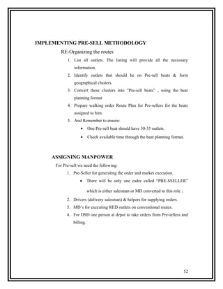 IMPLEMENTING PRE-SELL METHODOLOGY
        RE-Organizing the routes
            1. List all outlets. The listing will provide all the necessary
                information.
            2. Identify outlets that should be on Pre-sell beats & form
                geographical clusters.
            3. Convert these clusters into ”Pre-sell beats” , using the beat
                planning format
            4. Prepare walking order Route Plan for Pre-sellers for the beats
                assigned to him.
            5. And Remember to ensure:
                    •      One Pre-sell beat should have 30-35 outlets.
                    •      Check available time through the beat planning format.



    ASSIGNING MANPOWER
      For Pre-sell we need the following:
            1. Pre-Seller for generating the order and market execution.
                    •      There will be only one cader called “PRE-SSELLER”

                           which is either salesman or MD converted to this role   .
            2. Drivers (delivery salesman) & helpers for supplying orders.
            3. MD’s for executing RED outlets on conventional routes.
            4. For DSD one person at depot to take orders from Pre-sellers and
                billing.




                                                                                       52
 