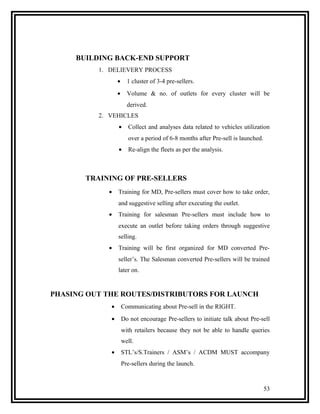BUILDING BACK-END SUPPORT
          1. DELIEVERY PROCESS
                 •     1 cluster of 3-4 pre-sellers.
                 •     Volume & no. of outlets for every cluster will be
                       derived.
          2. VEHICLES
                 •     Collect and analyses data related to vehicles utilization
                       over a period of 6-8 months after Pre-sell is launched.
                 •     Re-align the fleets as per the analysis.



       TRAINING OF PRE-SELLERS
            •    Training for MD, Pre-sellers must cover how to take order,
                 and suggestive selling after executing the outlet.
            •    Training for salesman Pre-sellers must include how to
                 execute an outlet before taking orders through suggestive
                 selling.
            •    Training will be first organized for MD converted Pre-
                 seller’s. The Salesman converted Pre-sellers will be trained
                 later on.


PHASING OUT THE ROUTES/DISTRIBUTORS FOR LAUNCH
             •       Communicating about Pre-sell in the RIGHT.
             •       Do not encourage Pre-sellers to initiate talk about Pre-sell
                     with retailers because they not be able to handle queries
                     well.
             •       STL’s/S.Trainers / ASM’s / ACDM MUST accompany
                     Pre-sellers during the launch.



                                                                                 53
 