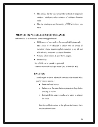 •    This should be the way forward for at least all important
                           markets / retailers to reduce chances of resistance from the
                           trade.
                      •    Plan the phasing as per the number of STL’s / trainers you
                           have.


MEASURING PRE-SELLER’S PERFORMANCE
Performance to be measured on following parameters:
                      •    RED scores of a pre-sellers, Pre-pre-sell & Post-pre-sell.
                           This needs to be checked to ensure that in course of
                           pursuing volume targets; market execution is not left out
                           which is very important key to our business.
                      •    Volume achievements & growths vs. targets.
                      •    Productivity.
                       No. of bills cut in a week vs. potential
                       Formula-Actual bills cut per week/ (No. of retailers X3)


                      CAUTION
                      1. There might be cases where in some retailers return stock
                          due to various reasons :-
                             •      Does not have money.
                             •      Father gave the order but son present at shop during
                                    delivery of stocks.
                             •      Estimated the order wrongly now wants to change
                                    the stock.


                             But the world of caution is that please don’t move back
                             to conventional route




                                                                                        54
 