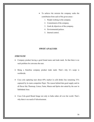 •   To achieve the mission the company seeks the
                                    contribution from each of the given areas:-
                                          1. People working in the company.
                                          2. Commitment of the company.
                                          3. Goals & objectives of the company.
                                          4. Environmental polices.
                                          5. Internal control.




                                SWOT ANALYSIS


STRENGTH
•   Company product having a good brand name and trade mark. So that there is no
    such problem for convenes the user.


•   Being a franchise company product trade mark. That’s why it’s scope is
    worldwide.


•   Coca cola capturing near about 69% market in cold drinks line remaining 31%
    captured by its main competitor Pepsi. The reason behind that good supply and its
    all flavor like Thumsup, Limca, Fanta, Maaza and Sprite also asked by the user in
    Sahibabad Area.


•   Coca Cola good Brand Image not only in India rather all over the world. That’s
    why there is no need of Advertisement.




                                                                                  56
 