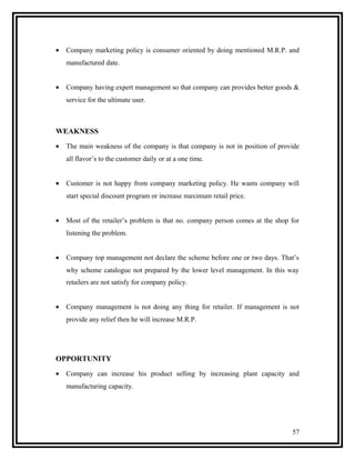 •   Company marketing policy is consumer oriented by doing mentioned M.R.P. and
    manufactured date.


•   Company having expert management so that company can provides better goods &
    service for the ultimate user.



WEAKNESS
•   The main weakness of the company is that company is not in position of provide
    all flavor’s to the customer daily or at a one time.


•   Customer is not happy from company marketing policy. He wants company will
    start special discount program or increase maximum retail price.


•   Most of the retailer’s problem is that no. company person comes at the shop for
    listening the problem.


•   Company top management not declare the scheme before one or two days. That’s
    why scheme catalogue not prepared by the lower level management. In this way
    retailers are not satisfy for company policy.


•   Company management is not doing any thing for retailer. If management is not
    provide any relief then he will increase M.R.P.




OPPORTUNITY
•   Company can increase his product selling by increasing plant capacity and
    manufacturing capacity.




                                                                                57
 