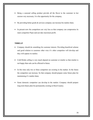 •   Being a seasonal selling product provide all the flavor to the customer in hot
    session very necessary. It is the opportunity for the company.


•   By providing better goods & services company can increase his market share.


•   In present now the competitors are very less so that company can compromise its
    main competitor Pepsi and can take maximum profit.




THREAT
•   Company should do something for customer interest. Providing beneficial scheme
    and good relation to customer other wise it’s other competitor will develop and
    they will capture its market.


•   Cold Drinks selling is very much depend on customer or retailer so that retailer is
    not happy than sale can be effected in future.


•   In this time only two or three competitor are existing in the market. In the future
    the competitor can increase. So that company should prepare some future plan for
    maintaining it’s market share.


•   Some domestic competitor can develop in the market. Company should prepare
    long term future plan for permanently existing in Host Country.




                                                                                    58
 