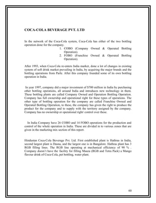COCA-COLA BEVERAGE PVT. LTD


In the network of the Coca-Cola system, Coca-Cola has either of the two bottling
operation done for the company.
                           1. COBO (Company Owned & Operated Bottling
                               Operation).
                           2. FOBO (Franchise Owned & Operated Bottling
                               Operation).

After 1993, when Coca-Cola re-enters India market, done a lot of changes in existing
system of soft drink market prevailing in India, by acquiring the major brands and the
bottling operations from Parle. After this company founded some of its own bottling
operation in India.


 In year 1997, company did a major investment of $700 million in India by purchasing
other bottling operations, all around India and introduces new technology in them.
These bottling plants are called Company Owned and Operation Bottling Operation.
Company has full ownership and operational right for these types of operations. The
other type of bottling operation for the company are called Franchise Owned and
Operated Bottling Operation, to these, the company has given the right to produce the
product for the company and to supply with the territory assigned by the company.
Company has no ownership or operational right/ control over these.


  In India Company have 26 COBO and 14 FOBO operations for the production and
control of the whole operation in India. These are divided in to various zones that are
given in the marketing mix section of this report.


Hindustan Coca-Cola Beverage Pvt. Ltd. First established plant is Hathras in India,
second largest plant is Dasna, and the largest one is in Bangalore. Hathras plant has 3
RGB filling lines. The RGB line operating at mechanical efficiency of 90 % .
Company doesn’t have the facility for filling Maaza (RGB and Tetra Pack) a Mango
flavour drink of Coca-Cola, pet bottling, water plant.




                                                                                    60
 