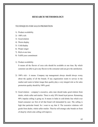 RESEARCH METHODOLOGY



TECHNIQUES FOR SALES PROMOTION

1) Product availability
2) 100% rich
3) Good relation
4) Warm display
5) Cold display
6) Proper singer
7) Rich at one time
8) Fulfill your commitment


1) Product availability
   It means all the flavors of coca cola should be available at one time. By which
   customer can able to give any flavors to the consumer and can give the satisfaction.


2) 100% rich - it means. Company top management always should always worry
   about the quality of all the brands. If any organization wants to service in the
   market and wants to better image then quality play a very integral role so for sales
   promotion quality should by 100% good.


3) Good relation – company’s executive, sales man should make good relation from
   dealer, whole seller and retailer. There is only 20% brand loyal person. Remaining
   80% impulse selling is going on. It means in India in cold drinks line which ever
   brand consumer see first of all that brand will demanded by user. The selling is
   high that particular brand. So i want to say that if. The executive relations will
   goods from dealer, whole seller retailer. Then he will arrange coke brands on front
   of shop by which coke selling will improve.


                                                                                    62
 