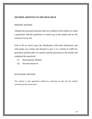 METHOD ADOPTING IN THE RESEARCH


PRIMARY METHOD


Adopted the personnel personal interview method in this method we made
a questioner with this questioner we used to go in the market and see the
customer one by one.


First of all we used to give the introduction with smile enthusiastic and
with proper eye contact and demand to give 2 or 3 minute to fulfill his
questioner and then after we started to put the questioner at the retailer and
completed the questioner.
   (i)     Questionnaire Method
   (ii)    Personal Interview




SECONDARY METHOD


This method is most appropriate method for collecting the data. By this method
researcher get the actual report




                                                                           64
 