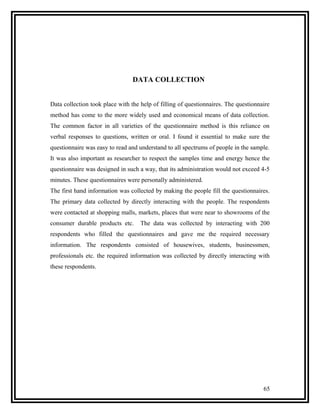 DATA COLLECTION


Data collection took place with the help of filling of questionnaires. The questionnaire
method has come to the more widely used and economical means of data collection.
The common factor in all varieties of the questionnaire method is this reliance on
verbal responses to questions, written or oral. I found it essential to make sure the
questionnaire was easy to read and understand to all spectrums of people in the sample.
It was also important as researcher to respect the samples time and energy hence the
questionnaire was designed in such a way, that its administration would not exceed 4-5
minutes. These questionnaires were personally administered.
The first hand information was collected by making the people fill the questionnaires.
The primary data collected by directly interacting with the people. The respondents
were contacted at shopping malls, markets, places that were near to showrooms of the
consumer durable products etc.      The data was collected by interacting with 200
respondents who filled the questionnaires and gave me the required necessary
information. The respondents consisted of housewives, students, businessmen,
professionals etc. the required information was collected by directly interacting with
these respondents.




                                                                                     65
 