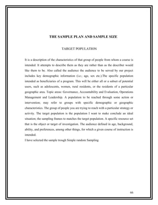 THE SAMPLE PLAN AND SAMPLE SIZE


                              TARGET POPULATION


It is a description of the characteristics of that group of people from whom a course is
intended. It attempts to describe them as they are rather than as the describer would
like them to be. Also called the audience the audience to be served by our project
includes key demographic information (i.e.; age, sex etc.).The specific population
intended as beneficiaries of a program. This will be either all or a subset of potential
users, such as adolescents, women, rural residents, or the residents of a particular
geographic area. Topic areas: Governance, Accountability and Evaluation, Operations
Management and Leadership. A population to be reached through some action or
intervention; may refer to groups with specific demographic or geographic
characteristics. The group of people you are trying to reach with a particular strategy or
activity. The target population is the population I want to make conclude an ideal
situation; the sampling frames to matches the target population. A specific resource set
that is the object or target of investigation. The audience defined in age, background,
ability, and preferences, among other things, for which a given course of instruction is
intended.
I have selected the sample trough Simple random Sampling




                                                                                       66
 