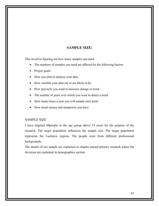 SAMPLE SIZE:


This involves figuring out how many samples one need.
   •   The numbers of samples you need are affected by the following factors:
   •   Project goals
   •   How you plan to analyze your data
   •   How variable your data are or are likely to be
   •   How precisely you want to measure change or trend
   •   The number of years over which you want to detect a trend
   •   How many times a year you will sample each point
   •   How much money and manpower you have


SAMPLE SIZE
I have targeted 60people in the age group above 15 years for the purpose of the
research. The target population influences the sample size. The target population
represents the Lucknow regions. The people were from different professional
backgrounds.
The details of our sample are explained in chapter named primary research where the
divisions are explained in demographics section.




                                                                                67
 