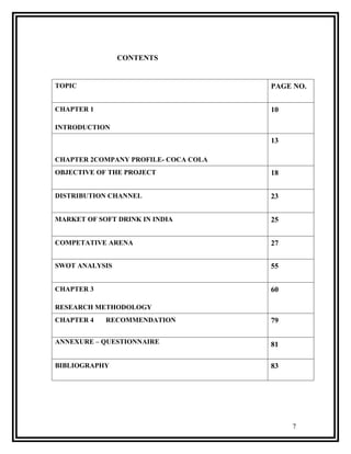 CONTENTS


TOPIC                                 PAGE NO.


CHAPTER 1                             10

INTRODUCTION
                                      13

CHAPTER 2COMPANY PROFILE- COCA COLA
OBJECTIVE OF THE PROJECT              18


DISTRIBUTION CHANNEL                  23


MARKET OF SOFT DRINK IN INDIA         25


COMPETATIVE ARENA                     27


SWOT ANALYSIS                         55


CHAPTER 3                             60

RESEARCH METHODOLOGY
CHAPTER 4   RECOMMENDATION            79

ANNEXURE – QUESTIONNAIRE              81

BIBLIOGRAPHY                          83




                                           7
 