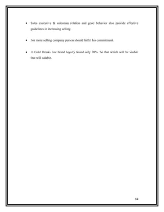 •   Sales executive & salesman relation and good behavior also provide effective
    guidelines in increasing selling.


•   For more selling company person should fulfill his commitment.


•   In Cold Drinks line brand loyalty found only 20%. So that which will be visible
    that will salable.




                                                                                84
 