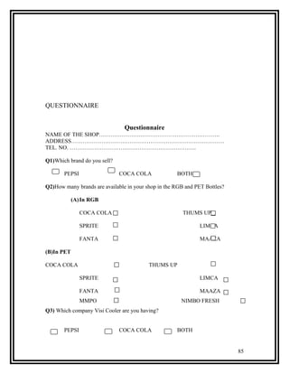 QUESTIONNAIRE


                                Questionnaire
NAME OF THE SHOP……………………………………………………….
ADDRESS………………………………………………………………………
TEL. NO. ………………………………………………………….

Q1)Which brand do you sell?

       PEPSI                  COCA COLA              BOTH

Q2)How many brands are available in your shop in the RGB and PET Bottles?

            (A) In RGB

               COCA COLA                                THUMS UP

               SPRITE                                          LIMCA

               FANTA                                           MAAZA

(B)In PET

COCA COLA                                 THUMS UP

               SPRITE                                          LIMCA

               FANTA                                           MAAZA
               MMPO                                    NIMBO FRESH
Q3) Which company Visi Cooler are you having?


       PEPSI                  COCA COLA              BOTH


                                                                            85
 