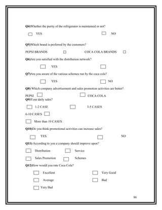 Q4)Whether the purity of the refrigerator is maintained or not?

        YES                                                        NO


Q5)Which brand is preferred by the customers?

PEPSI BRANDS                                    COCA COLA BRANDS

Q6)Are you satisfied with the distribution network?

                      YES                                  NO

Q7)Are you aware of the various schemes run by the coca cola?

                      YES                                         NO

Q8) Which company advertisement and sales promotion activities are better?

PEPSI                                            COCA COLA
Q9)Your daily sales?

       1-2 CASE                                  3-5 CASES

6-10 CASES

      More than 10 CASES

Q10)Do you think promotional activities can increase sales?

           YES                                                          NO

Q11) According to you a company should improve upon?

       Distribution                   Service

       Sales Promotion                Schemes

Q12)How would you rate Coca Cola?

              Excellent                                     Very Good

              Average                                       Bad

           Very Bad


                                                                             86
 