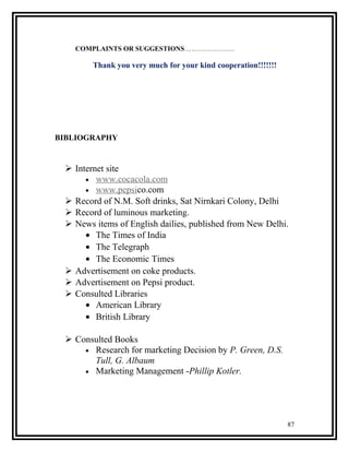COMPLAINTS OR SUGGESTIONS………………….

        Thank you very much for your kind cooperation!!!!!!!




BIBLIOGRAPHY


  Internet site
      • www.cocacola.com
      • www.pepsico.com
  Record of N.M. Soft drinks, Sat Nirnkari Colony, Delhi
  Record of luminous marketing.
  News items of English dailies, published from New Delhi.
      • The Times of India
      • The Telegraph
      • The Economic Times
  Advertisement on coke products.
  Advertisement on Pepsi product.
  Consulted Libraries
      • American Library
      • British Library

  Consulted Books
     • Research for marketing Decision by P. Green, D.S.
       Tull, G. Albaum
     • Marketing Management -Phillip Kotler.




                                                               87
 