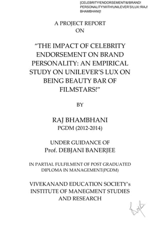 A"PROJECT"REPORT"
ON"
!
“THE"IMPACT"OF"CELEBRITY"
ENDORSEMENT"ON"BRAND!
PERSONALITY:"AN"EMPIRICAL"
STUDY"ON"UNILEVER’S"LUX"ON"
BEING"BEAUTY"BAR"OF"
FILMSTARS!”
"
BY"
"
RAJ"BHAMBHANI"
PGDM"(2012A2014)"
"
UNDER"GUIDANCE"OF"
Prof."DEBJANI"BANERJEE"
"
IN"PARTIAL"FULFILMENT"OF"POST"GRADUATED"
DIPLOMA"IN"MANAGEMENT(PGDM)"
"
VIVEKANAND"EDUCATION"SOCIETY’s"
INSTITUTE"OF"MANEGMENT"STUDIES"
AND"RESEARCH"
"
[CELEBRITY!ENDORSEMENT!&!BRAND!
PERSONALITY!WITH!UNILEVER’S!LUX:!RAJ!
BHAMBHANI]!
 
