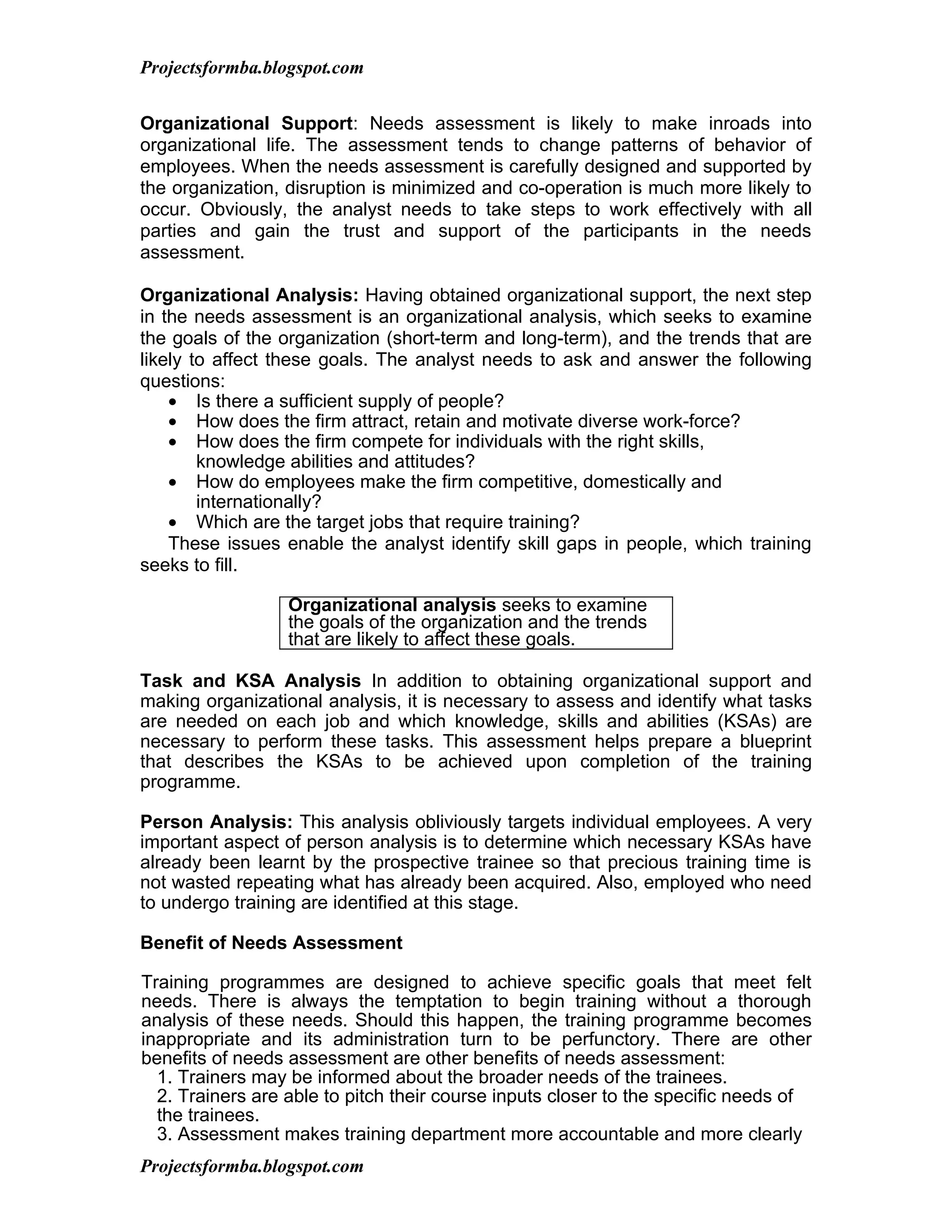 Projectsformba.blogspot.com


Organizational Support: Needs assessment is likely to make inroads into
organizational life. The assessment tends to change patterns of behavior of
employees. When the needs assessment is carefully designed and supported by
the organization, disruption is minimized and co-operation is much more likely to
occur. Obviously, the analyst needs to take steps to work effectively with all
parties and gain the trust and support of the participants in the needs
assessment.

Organizational Analysis: Having obtained organizational support, the next step
in the needs assessment is an organizational analysis, which seeks to examine
the goals of the organization (short-term and long-term), and the trends that are
likely to affect these goals. The analyst needs to ask and answer the following
questions:
    • Is there a sufficient supply of people?
    • How does the firm attract, retain and motivate diverse work-force?
    • How does the firm compete for individuals with the right skills,
        knowledge abilities and attitudes?
    • How do employees make the firm competitive, domestically and
        internationally?
    • Which are the target jobs that require training?
    These issues enable the analyst identify skill gaps in people, which training
seeks to fill.

                  Organizational analysis seeks to examine
                  the goals of the organization and the trends
                  that are likely to affect these goals.

Task and KSA Analysis In addition to obtaining organizational support and
making organizational analysis, it is necessary to assess and identify what tasks
are needed on each job and which knowledge, skills and abilities (KSAs) are
necessary to perform these tasks. This assessment helps prepare a blueprint
that describes the KSAs to be achieved upon completion of the training
programme.

Person Analysis: This analysis obliviously targets individual employees. A very
important aspect of person analysis is to determine which necessary KSAs have
already been learnt by the prospective trainee so that precious training time is
not wasted repeating what has already been acquired. Also, employed who need
to undergo training are identified at this stage.

Benefit of Needs Assessment

Training programmes are designed to achieve specific goals that meet felt
needs. There is always the temptation to begin training without a thorough
analysis of these needs. Should this happen, the training programme becomes
inappropriate and its administration turn to be perfunctory. There are other
benefits of needs assessment are other benefits of needs assessment:
  1. Trainers may be informed about the broader needs of the trainees.
  2. Trainers are able to pitch their course inputs closer to the specific needs of
  the trainees.
  3. Assessment makes training department more accountable and more clearly
Projectsformba.blogspot.com
 