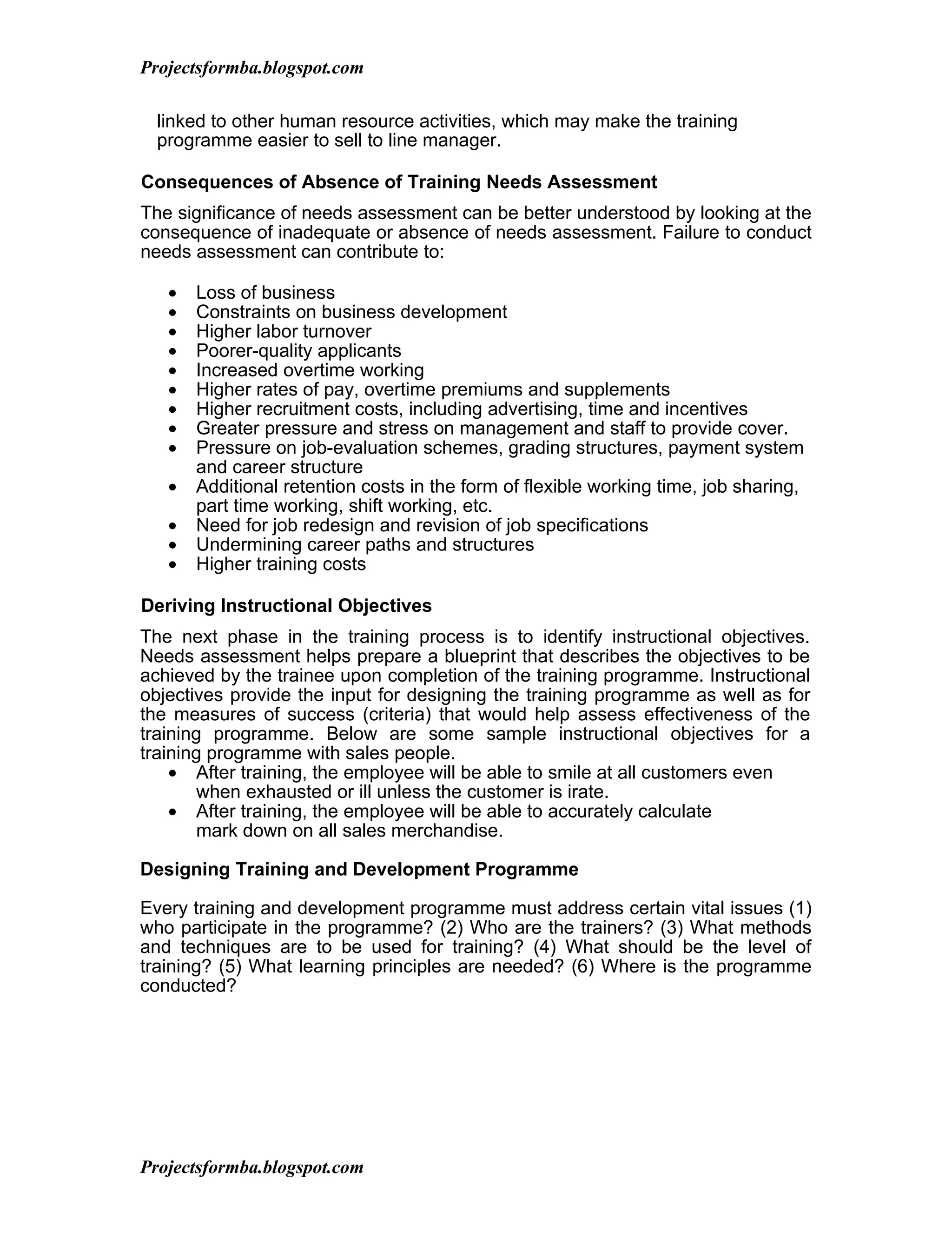 Projectsformba.blogspot.com

  linked to other human resource activities, which may make the training
  programme easier to sell to line manager.

Consequences of Absence of Training Needs Assessment
The significance of needs assessment can be better understood by looking at the
consequence of inadequate or absence of needs assessment. Failure to conduct
needs assessment can contribute to:

   •   Loss of business
   •   Constraints on business development
   •   Higher labor turnover
   •   Poorer-quality applicants
   •   Increased overtime working
   •   Higher rates of pay, overtime premiums and supplements
   •   Higher recruitment costs, including advertising, time and incentives
   •   Greater pressure and stress on management and staff to provide cover.
   •   Pressure on job-evaluation schemes, grading structures, payment system
       and career structure
   •   Additional retention costs in the form of flexible working time, job sharing,
       part time working, shift working, etc.
   •   Need for job redesign and revision of job specifications
   •   Undermining career paths and structures
   •   Higher training costs

Deriving Instructional Objectives
The next phase in the training process is to identify instructional objectives.
Needs assessment helps prepare a blueprint that describes the objectives to be
achieved by the trainee upon completion of the training programme. Instructional
objectives provide the input for designing the training programme as well as for
the measures of success (criteria) that would help assess effectiveness of the
training programme. Below are some sample instructional objectives for a
training programme with sales people.
    • After training, the employee will be able to smile at all customers even
       when exhausted or ill unless the customer is irate.
    • After training, the employee will be able to accurately calculate
       mark down on all sales merchandise.

Designing Training and Development Programme

Every training and development programme must address certain vital issues (1)
who participate in the programme? (2) Who are the trainers? (3) What methods
and techniques are to be used for training? (4) What should be the level of
training? (5) What learning principles are needed? (6) Where is the programme
conducted?




Projectsformba.blogspot.com
 