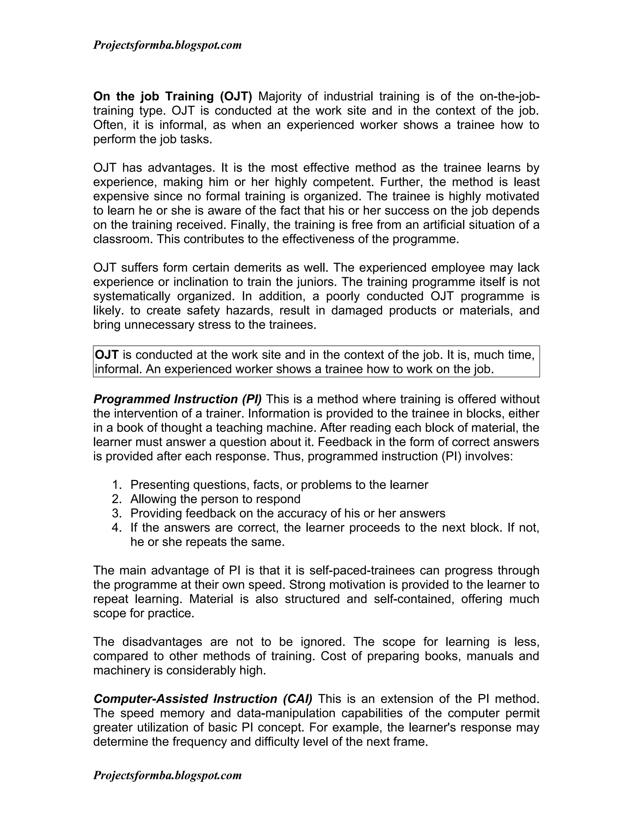 Projectsformba.blogspot.com



On the job Training (OJT) Majority of industrial training is of the on-the-job-
training type. OJT is conducted at the work site and in the context of the job.
Often, it is informal, as when an experienced worker shows a trainee how to
perform the job tasks.

OJT has advantages. It is the most effective method as the trainee learns by
experience, making him or her highly competent. Further, the method is least
expensive since no formal training is organized. The trainee is highly motivated
to learn he or she is aware of the fact that his or her success on the job depends
on the training received. Finally, the training is free from an artificial situation of a
classroom. This contributes to the effectiveness of the programme.

OJT suffers form certain demerits as well. The experienced employee may lack
experience or inclination to train the juniors. The training programme itself is not
systematically organized. In addition, a poorly conducted OJT programme is
likely. to create safety hazards, result in damaged products or materials, and
bring unnecessary stress to the trainees.

OJT is conducted at the work site and in the context of the job. It is, much time,
informal. An experienced worker shows a trainee how to work on the job.

Programmed Instruction (PI) This is a method where training is offered without
the intervention of a trainer. Information is provided to the trainee in blocks, either
in a book of thought a teaching machine. After reading each block of material, the
learner must answer a question about it. Feedback in the form of correct answers
is provided after each response. Thus, programmed instruction (PI) involves:

   1.   Presenting questions, facts, or problems to the learner
   2.   Allowing the person to respond
   3.   Providing feedback on the accuracy of his or her answers
   4.   If the answers are correct, the learner proceeds to the next block. If not,
        he or she repeats the same.

The main advantage of PI is that it is self-paced-trainees can progress through
the programme at their own speed. Strong motivation is provided to the learner to
repeat learning. Material is also structured and self-contained, offering much
scope for practice.

The disadvantages are not to be ignored. The scope for learning is less,
compared to other methods of training. Cost of preparing books, manuals and
machinery is considerably high.

Computer-Assisted Instruction (CAI) This is an extension of the PI method.
The speed memory and data-manipulation capabilities of the computer permit
greater utilization of basic PI concept. For example, the learner's response may
determine the frequency and difficulty level of the next frame.

Projectsformba.blogspot.com
 