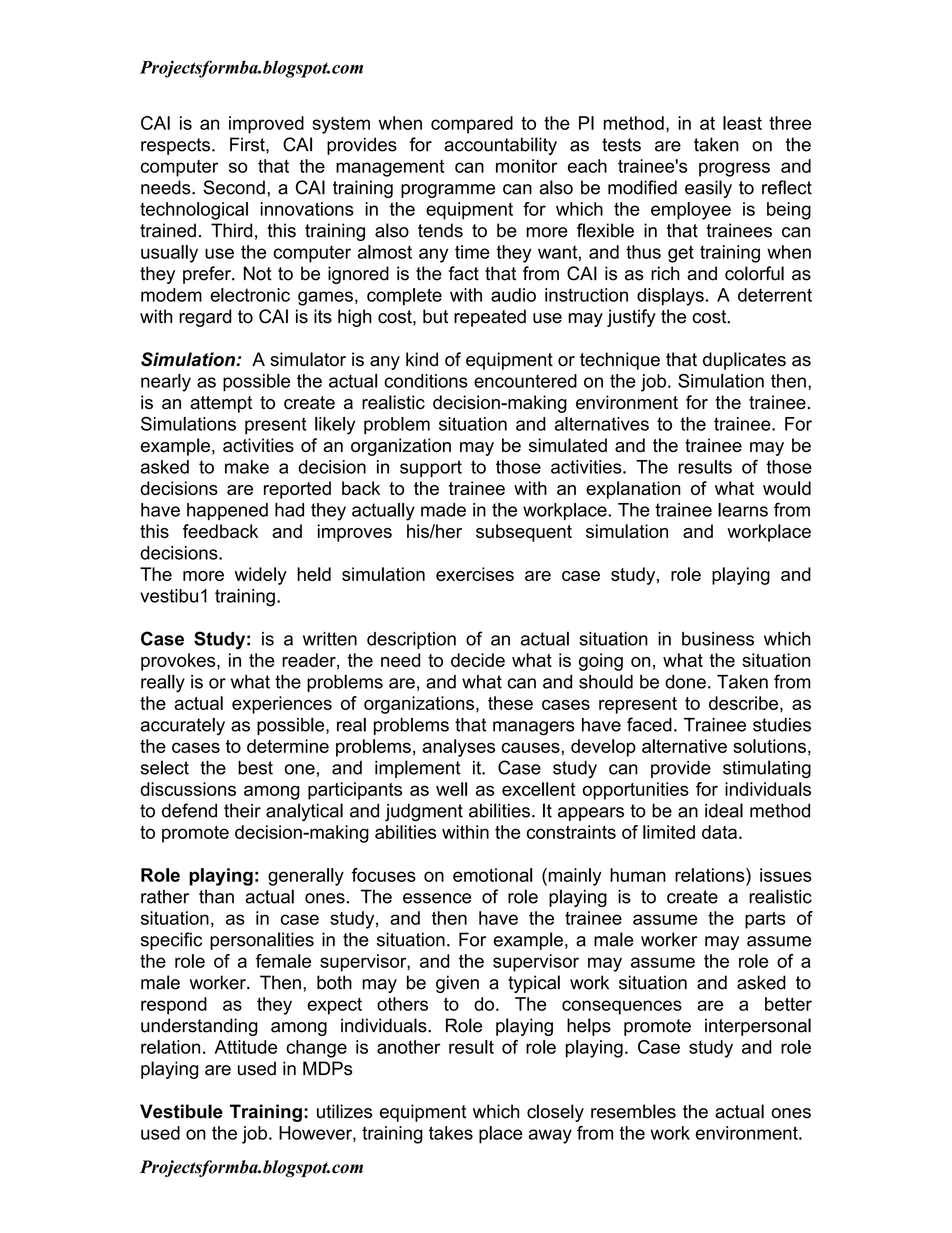 Projectsformba.blogspot.com


CAI is an improved system when compared to the PI method, in at least three
respects. First, CAI provides for accountability as tests are taken on the
computer so that the management can monitor each trainee's progress and
needs. Second, a CAI training programme can also be modified easily to reflect
technological innovations in the equipment for which the employee is being
trained. Third, this training also tends to be more flexible in that trainees can
usually use the computer almost any time they want, and thus get training when
they prefer. Not to be ignored is the fact that from CAI is as rich and colorful as
modem electronic games, complete with audio instruction displays. A deterrent
with regard to CAI is its high cost, but repeated use may justify the cost.

Simulation: A simulator is any kind of equipment or technique that duplicates as
nearly as possible the actual conditions encountered on the job. Simulation then,
is an attempt to create a realistic decision-making environment for the trainee.
Simulations present likely problem situation and alternatives to the trainee. For
example, activities of an organization may be simulated and the trainee may be
asked to make a decision in support to those activities. The results of those
decisions are reported back to the trainee with an explanation of what would
have happened had they actually made in the workplace. The trainee learns from
this feedback and improves his/her subsequent simulation and workplace
decisions.
The more widely held simulation exercises are case study, role playing and
vestibu1 training.

Case Study: is a written description of an actual situation in business which
provokes, in the reader, the need to decide what is going on, what the situation
really is or what the problems are, and what can and should be done. Taken from
the actual experiences of organizations, these cases represent to describe, as
accurately as possible, real problems that managers have faced. Trainee studies
the cases to determine problems, analyses causes, develop alternative solutions,
select the best one, and implement it. Case study can provide stimulating
discussions among participants as well as excellent opportunities for individuals
to defend their analytical and judgment abilities. It appears to be an ideal method
to promote decision-making abilities within the constraints of limited data.

Role playing: generally focuses on emotional (mainly human relations) issues
rather than actual ones. The essence of role playing is to create a realistic
situation, as in case study, and then have the trainee assume the parts of
specific personalities in the situation. For example, a male worker may assume
the role of a female supervisor, and the supervisor may assume the role of a
male worker. Then, both may be given a typical work situation and asked to
respond as they expect others to do. The consequences are a better
understanding among individuals. Role playing helps promote interpersonal
relation. Attitude change is another result of role playing. Case study and role
playing are used in MDPs

Vestibule Training: utilizes equipment which closely resembles the actual ones
used on the job. However, training takes place away from the work environment.
Projectsformba.blogspot.com
 