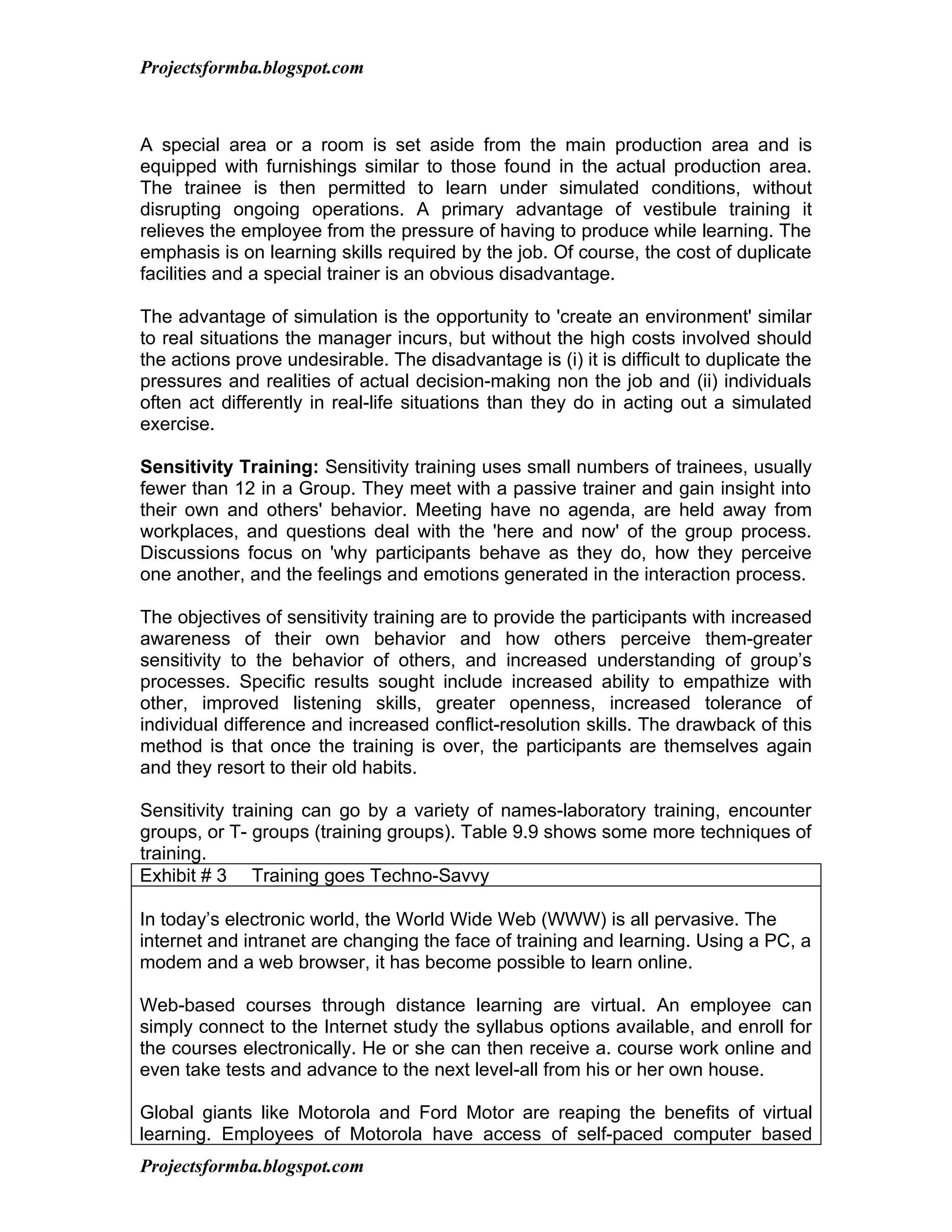 Projectsformba.blogspot.com



A special area or a room is set aside from the main production area and is
equipped with furnishings similar to those found in the actual production area.
The trainee is then permitted to learn under simulated conditions, without
disrupting ongoing operations. A primary advantage of vestibule training it
relieves the employee from the pressure of having to produce while learning. The
emphasis is on learning skills required by the job. Of course, the cost of duplicate
facilities and a special trainer is an obvious disadvantage.

The advantage of simulation is the opportunity to 'create an environment' similar
to real situations the manager incurs, but without the high costs involved should
the actions prove undesirable. The disadvantage is (i) it is difficult to duplicate the
pressures and realities of actual decision-making non the job and (ii) individuals
often act differently in real-life situations than they do in acting out a simulated
exercise.

Sensitivity Training: Sensitivity training uses small numbers of trainees, usually
fewer than 12 in a Group. They meet with a passive trainer and gain insight into
their own and others' behavior. Meeting have no agenda, are held away from
workplaces, and questions deal with the 'here and now' of the group process.
Discussions focus on 'why participants behave as they do, how they perceive
one another, and the feelings and emotions generated in the interaction process.

The objectives of sensitivity training are to provide the participants with increased
awareness of their own behavior and how others perceive them-greater
sensitivity to the behavior of others, and increased understanding of group’s
processes. Specific results sought include increased ability to empathize with
other, improved listening skills, greater openness, increased tolerance of
individual difference and increased conflict-resolution skills. The drawback of this
method is that once the training is over, the participants are themselves again
and they resort to their old habits.

Sensitivity training can go by a variety of names-laboratory training, encounter
groups, or T- groups (training groups). Table 9.9 shows some more techniques of
training.
Exhibit # 3 Training goes Techno-Savvy

In today’s electronic world, the World Wide Web (WWW) is all pervasive. The
internet and intranet are changing the face of training and learning. Using a PC, a
modem and a web browser, it has become possible to learn online.

Web-based courses through distance learning are virtual. An employee can
simply connect to the Internet study the syllabus options available, and enroll for
the courses electronically. He or she can then receive a. course work online and
even take tests and advance to the next level-all from his or her own house.

Global giants like Motorola and Ford Motor are reaping the benefits of virtual
learning. Employees of Motorola have access of self-paced computer based
Projectsformba.blogspot.com
 