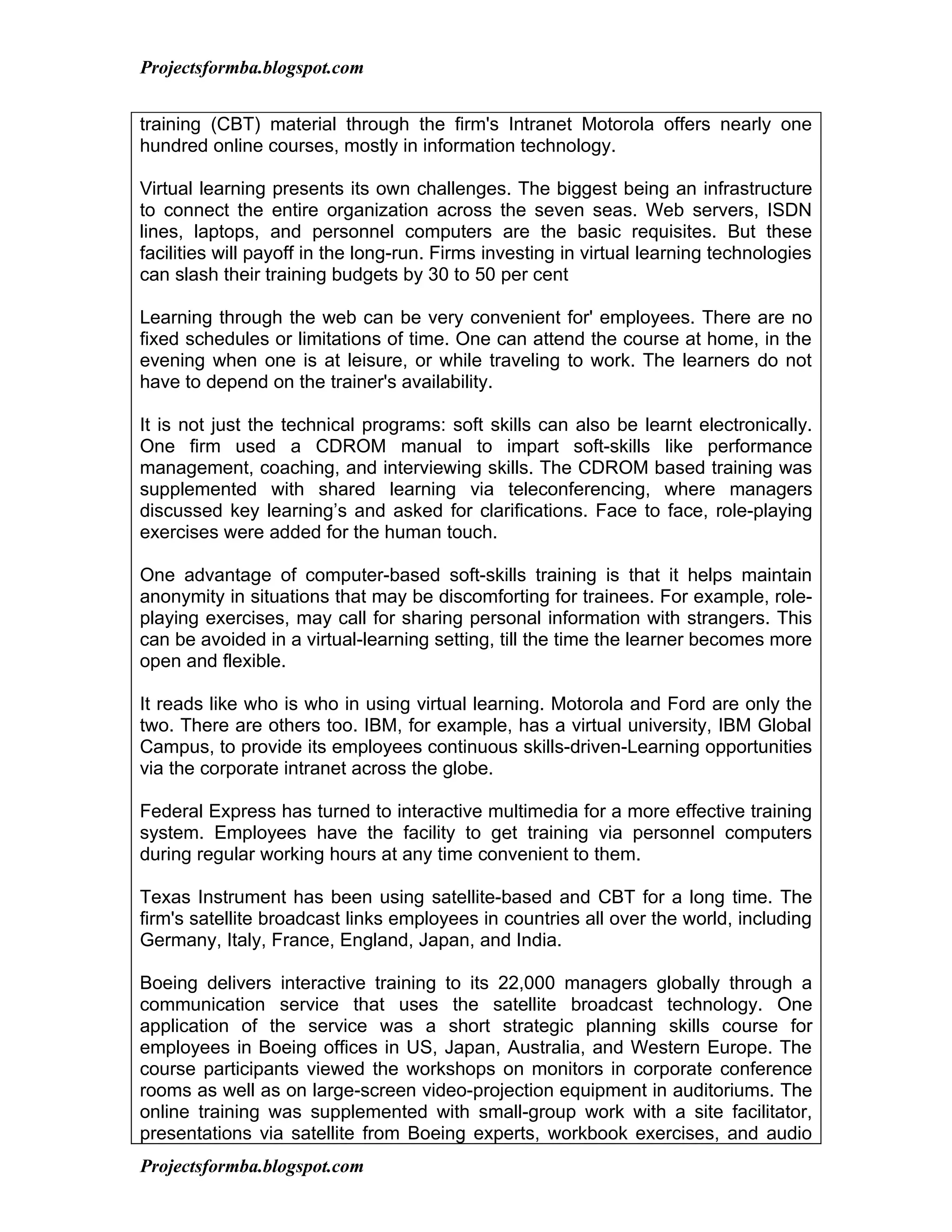 Projectsformba.blogspot.com


training (CBT) material through the firm's Intranet Motorola offers nearly one
hundred online courses, mostly in information technology.

Virtual learning presents its own challenges. The biggest being an infrastructure
to connect the entire organization across the seven seas. Web servers, ISDN
lines, laptops, and personnel computers are the basic requisites. But these
facilities will payoff in the long-run. Firms investing in virtual learning technologies
can slash their training budgets by 30 to 50 per cent

Learning through the web can be very convenient for' employees. There are no
fixed schedules or limitations of time. One can attend the course at home, in the
evening when one is at leisure, or while traveling to work. The learners do not
have to depend on the trainer's availability.

It is not just the technical programs: soft skills can also be learnt electronically.
One firm used a CDROM manual to impart soft-skills like performance
management, coaching, and interviewing skills. The CDROM based training was
supplemented with shared learning via teleconferencing, where managers
discussed key learning’s and asked for clarifications. Face to face, role-playing
exercises were added for the human touch.

One advantage of computer-based soft-skills training is that it helps maintain
anonymity in situations that may be discomforting for trainees. For example, role-
playing exercises, may call for sharing personal information with strangers. This
can be avoided in a virtual-learning setting, till the time the learner becomes more
open and flexible.

It reads like who is who in using virtual learning. Motorola and Ford are only the
two. There are others too. IBM, for example, has a virtual university, IBM Global
Campus, to provide its employees continuous skills-driven-Learning opportunities
via the corporate intranet across the globe.

Federal Express has turned to interactive multimedia for a more effective training
system. Employees have the facility to get training via personnel computers
during regular working hours at any time convenient to them.

Texas Instrument has been using satellite-based and CBT for a long time. The
firm's satellite broadcast links employees in countries all over the world, including
Germany, Italy, France, England, Japan, and India.

Boeing delivers interactive training to its 22,000 managers globally through a
communication service that uses the satellite broadcast technology. One
application of the service was a short strategic planning skills course for
employees in Boeing offices in US, Japan, Australia, and Western Europe. The
course participants viewed the workshops on monitors in corporate conference
rooms as well as on large-screen video-projection equipment in auditoriums. The
online training was supplemented with small-group work with a site facilitator,
presentations via satellite from Boeing experts, workbook exercises, and audio
Projectsformba.blogspot.com
 