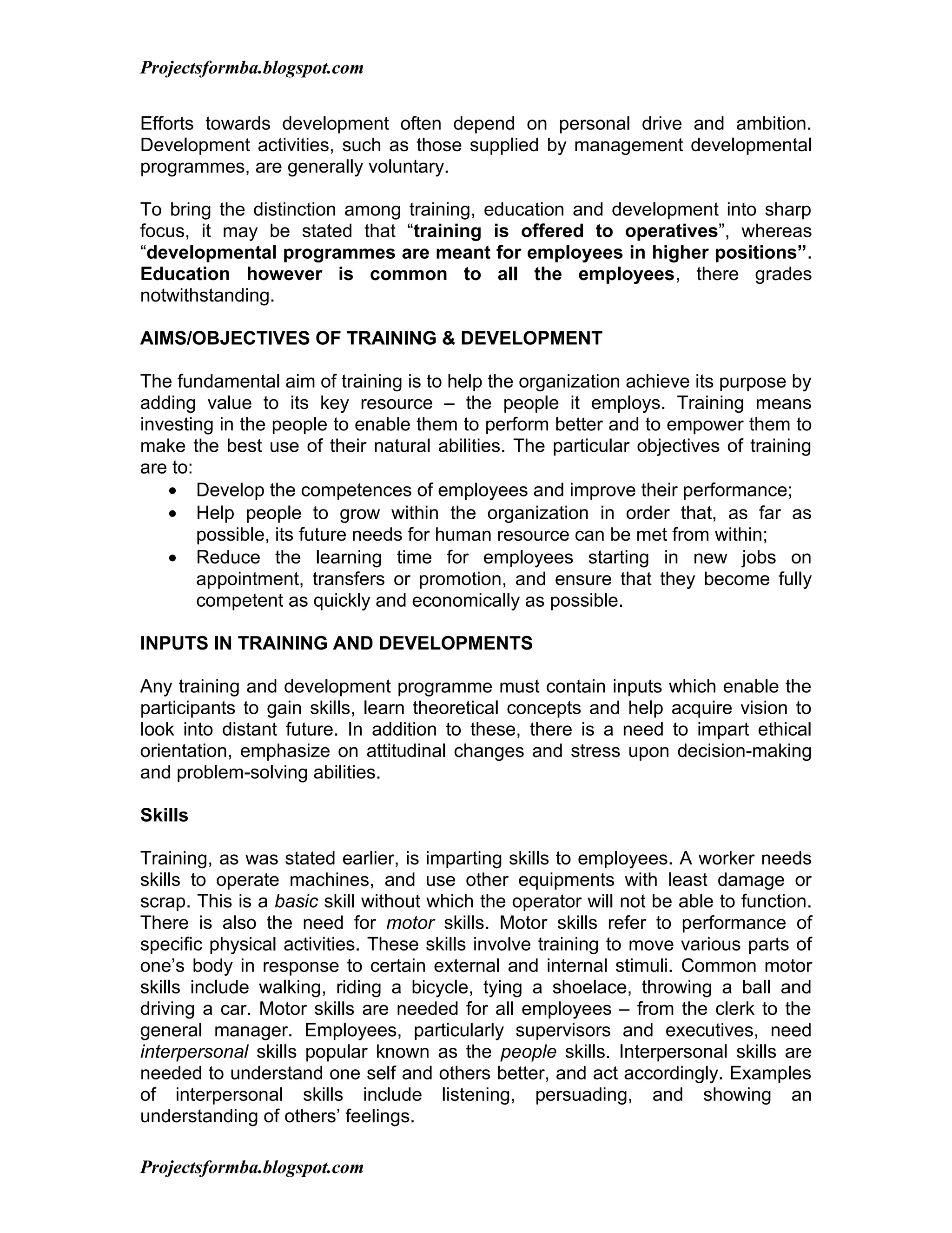 Projectsformba.blogspot.com


Efforts towards development often depend on personal drive and ambition.
Development activities, such as those supplied by management developmental
programmes, are generally voluntary.

To bring the distinction among training, education and development into sharp
focus, it may be stated that “training is offered to operatives”, whereas
“developmental programmes are meant for employees in higher positions”.
Education however is common to all the employees, there grades
notwithstanding.

AIMS/OBJECTIVES OF TRAINING & DEVELOPMENT

The fundamental aim of training is to help the organization achieve its purpose by
adding value to its key resource – the people it employs. Training means
investing in the people to enable them to perform better and to empower them to
make the best use of their natural abilities. The particular objectives of training
are to:
   • Develop the competences of employees and improve their performance;
   • Help people to grow within the organization in order that, as far as
        possible, its future needs for human resource can be met from within;
   • Reduce the learning time for employees starting in new jobs on
        appointment, transfers or promotion, and ensure that they become fully
        competent as quickly and economically as possible.

INPUTS IN TRAINING AND DEVELOPMENTS

Any training and development programme must contain inputs which enable the
participants to gain skills, learn theoretical concepts and help acquire vision to
look into distant future. In addition to these, there is a need to impart ethical
orientation, emphasize on attitudinal changes and stress upon decision-making
and problem-solving abilities.

Skills

Training, as was stated earlier, is imparting skills to employees. A worker needs
skills to operate machines, and use other equipments with least damage or
scrap. This is a basic skill without which the operator will not be able to function.
There is also the need for motor skills. Motor skills refer to performance of
specific physical activities. These skills involve training to move various parts of
one’s body in response to certain external and internal stimuli. Common motor
skills include walking, riding a bicycle, tying a shoelace, throwing a ball and
driving a car. Motor skills are needed for all employees – from the clerk to the
general manager. Employees, particularly supervisors and executives, need
interpersonal skills popular known as the people skills. Interpersonal skills are
needed to understand one self and others better, and act accordingly. Examples
of interpersonal skills include listening, persuading, and showing an
understanding of others’ feelings.

Projectsformba.blogspot.com
 