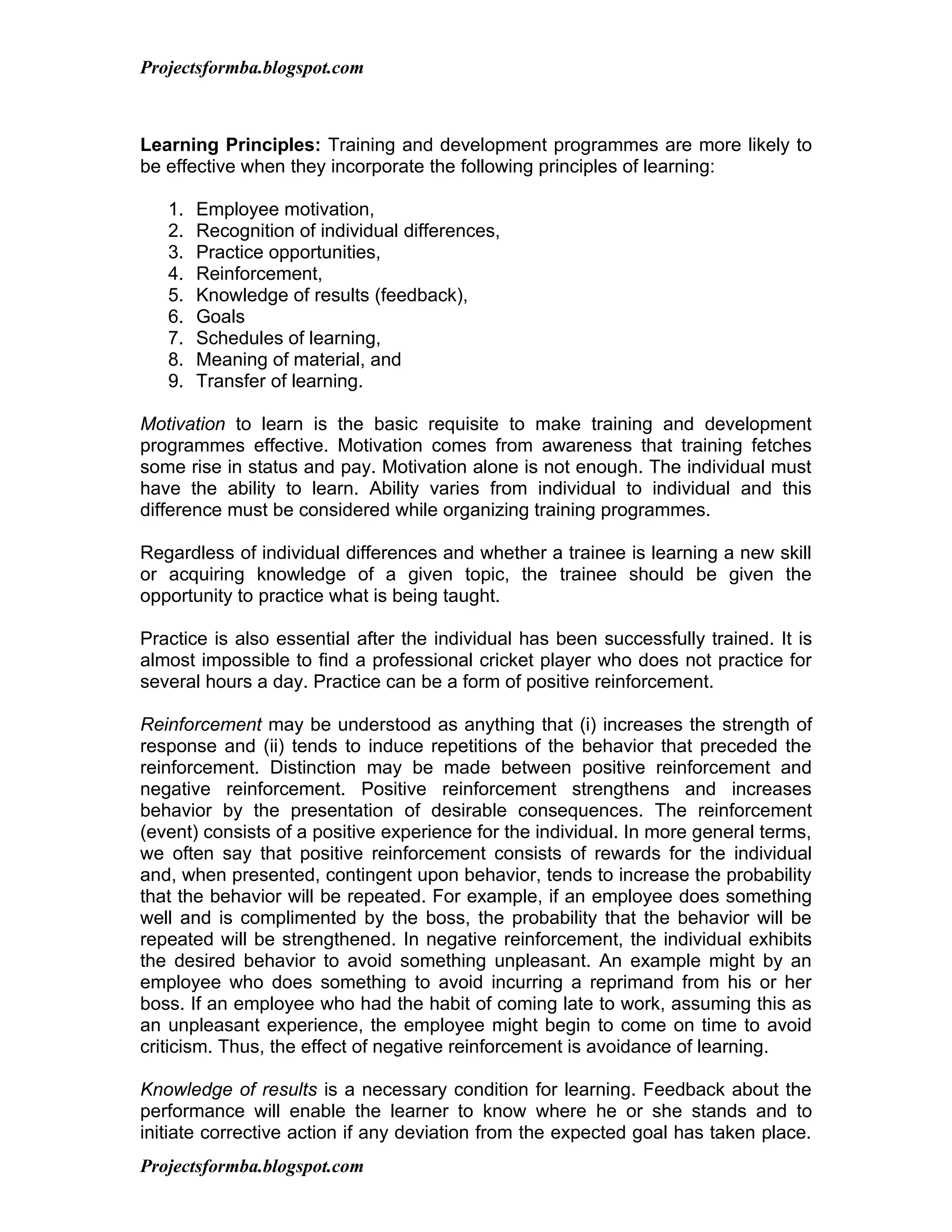 Projectsformba.blogspot.com



Learning Principles: Training and development programmes are more likely to
be effective when they incorporate the following principles of learning:

   1.   Employee motivation,
   2.   Recognition of individual differences,
   3.   Practice opportunities,
   4.   Reinforcement,
   5.   Knowledge of results (feedback),
   6.   Goals
   7.   Schedules of learning,
   8.   Meaning of material, and
   9.   Transfer of learning.

Motivation to learn is the basic requisite to make training and development
programmes effective. Motivation comes from awareness that training fetches
some rise in status and pay. Motivation alone is not enough. The individual must
have the ability to learn. Ability varies from individual to individual and this
difference must be considered while organizing training programmes.

Regardless of individual differences and whether a trainee is learning a new skill
or acquiring knowledge of a given topic, the trainee should be given the
opportunity to practice what is being taught.

Practice is also essential after the individual has been successfully trained. It is
almost impossible to find a professional cricket player who does not practice for
several hours a day. Practice can be a form of positive reinforcement.

Reinforcement may be understood as anything that (i) increases the strength of
response and (ii) tends to induce repetitions of the behavior that preceded the
reinforcement. Distinction may be made between positive reinforcement and
negative reinforcement. Positive reinforcement strengthens and increases
behavior by the presentation of desirable consequences. The reinforcement
(event) consists of a positive experience for the individual. In more general terms,
we often say that positive reinforcement consists of rewards for the individual
and, when presented, contingent upon behavior, tends to increase the probability
that the behavior will be repeated. For example, if an employee does something
well and is complimented by the boss, the probability that the behavior will be
repeated will be strengthened. In negative reinforcement, the individual exhibits
the desired behavior to avoid something unpleasant. An example might by an
employee who does something to avoid incurring a reprimand from his or her
boss. If an employee who had the habit of coming late to work, assuming this as
an unpleasant experience, the employee might begin to come on time to avoid
criticism. Thus, the effect of negative reinforcement is avoidance of learning.

Knowledge of results is a necessary condition for learning. Feedback about the
performance will enable the learner to know where he or she stands and to
initiate corrective action if any deviation from the expected goal has taken place.
Projectsformba.blogspot.com
 
