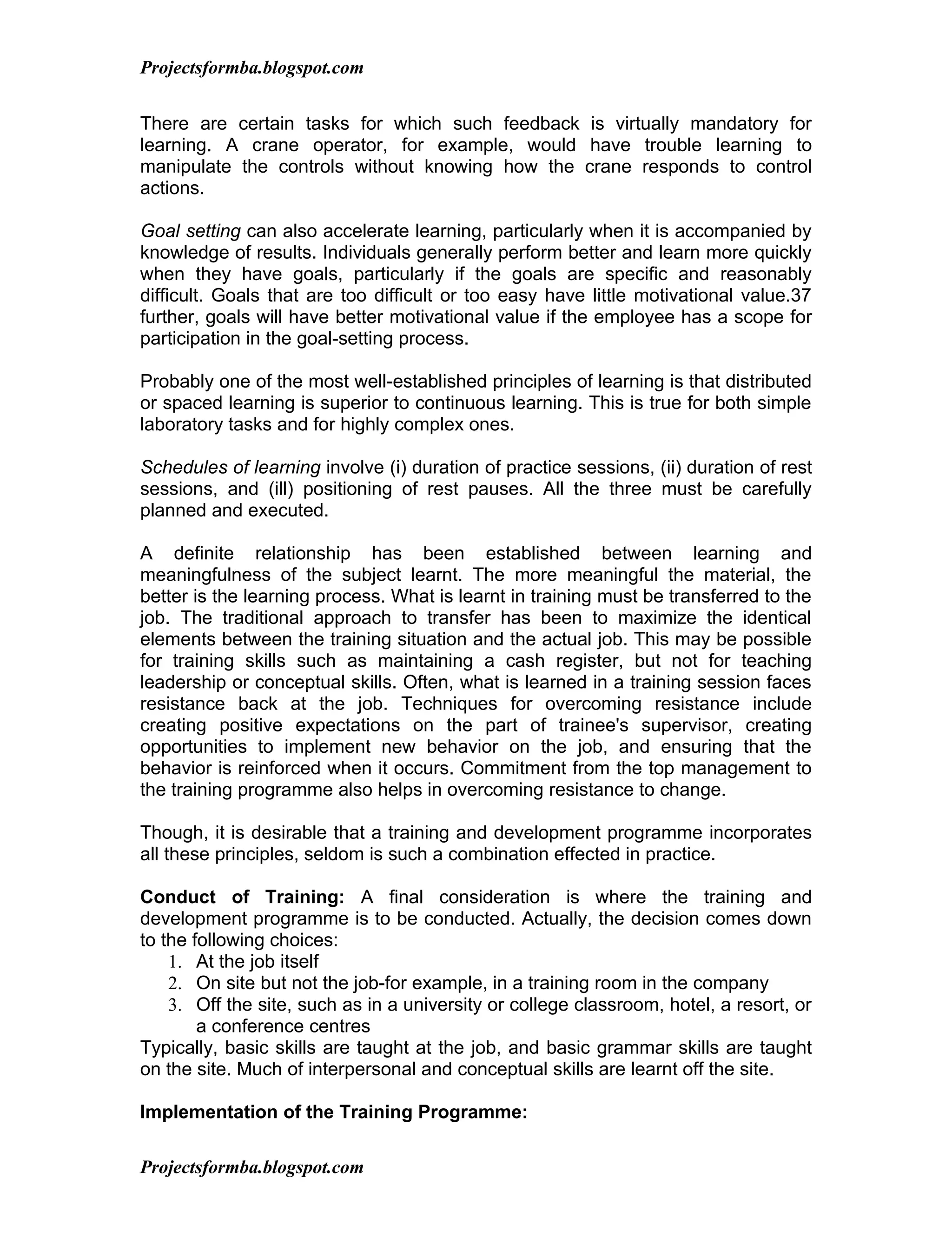 Projectsformba.blogspot.com


There are certain tasks for which such feedback is virtually mandatory for
learning. A crane operator, for example, would have trouble learning to
manipulate the controls without knowing how the crane responds to control
actions.

Goal setting can also accelerate learning, particularly when it is accompanied by
knowledge of results. Individuals generally perform better and learn more quickly
when they have goals, particularly if the goals are specific and reasonably
difficult. Goals that are too difficult or too easy have little motivational value.37
further, goals will have better motivational value if the employee has a scope for
participation in the goal-setting process.

Probably one of the most well-established principles of learning is that distributed
or spaced learning is superior to continuous learning. This is true for both simple
laboratory tasks and for highly complex ones.

Schedules of learning involve (i) duration of practice sessions, (ii) duration of rest
sessions, and (ill) positioning of rest pauses. All the three must be carefully
planned and executed.

A definite relationship has been established between learning and
meaningfulness of the subject learnt. The more meaningful the material, the
better is the learning process. What is learnt in training must be transferred to the
job. The traditional approach to transfer has been to maximize the identical
elements between the training situation and the actual job. This may be possible
for training skills such as maintaining a cash register, but not for teaching
leadership or conceptual skills. Often, what is learned in a training session faces
resistance back at the job. Techniques for overcoming resistance include
creating positive expectations on the part of trainee's supervisor, creating
opportunities to implement new behavior on the job, and ensuring that the
behavior is reinforced when it occurs. Commitment from the top management to
the training programme also helps in overcoming resistance to change.

Though, it is desirable that a training and development programme incorporates
all these principles, seldom is such a combination effected in practice.

Conduct of Training: A final consideration is where the training and
development programme is to be conducted. Actually, the decision comes down
to the following choices:
    1. At the job itself
    2. On site but not the job-for example, in a training room in the company
    3. Off the site, such as in a university or college classroom, hotel, a resort, or
        a conference centres
Typically, basic skills are taught at the job, and basic grammar skills are taught
on the site. Much of interpersonal and conceptual skills are learnt off the site.

Implementation of the Training Programme:

Projectsformba.blogspot.com
 