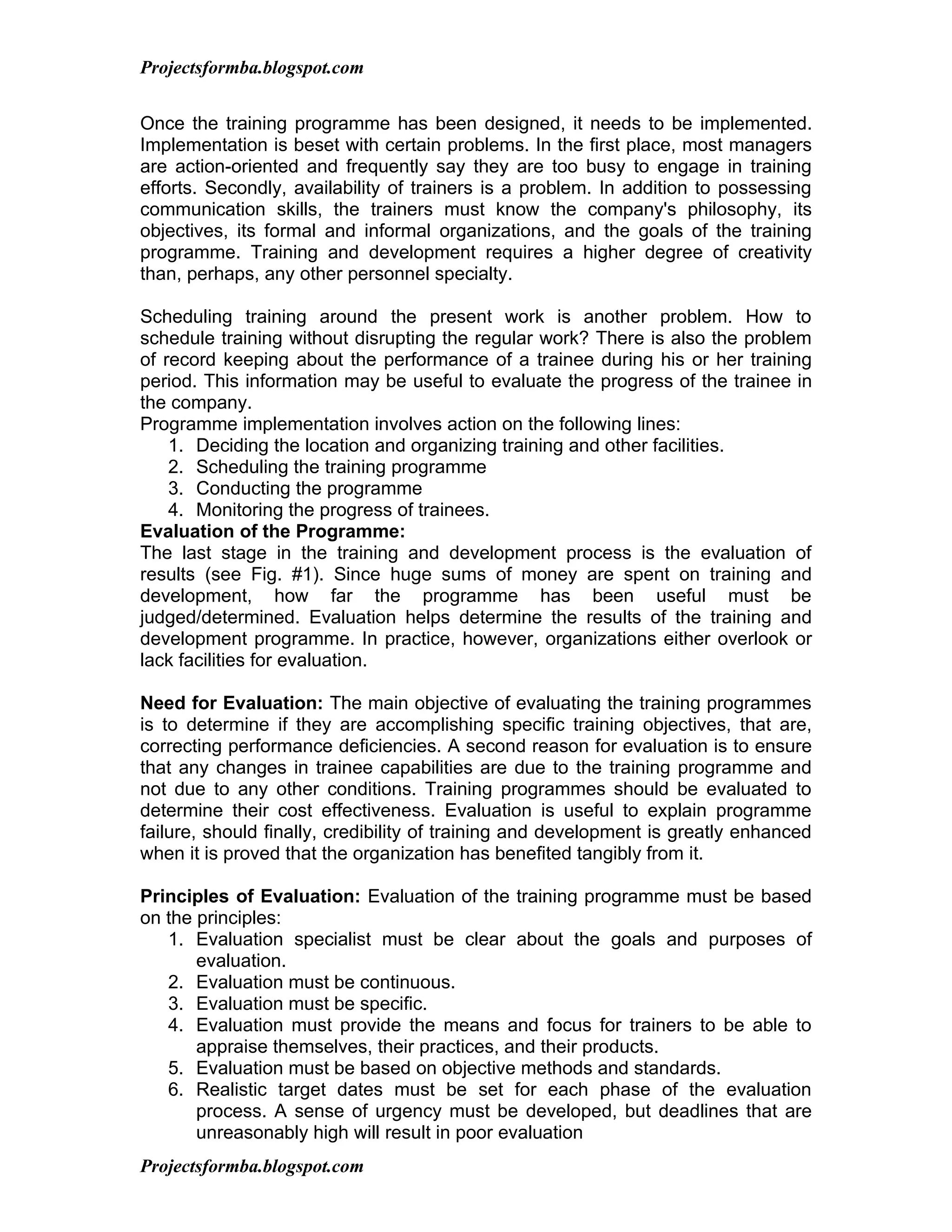 Projectsformba.blogspot.com


Once the training programme has been designed, it needs to be implemented.
Implementation is beset with certain problems. In the first place, most managers
are action-oriented and frequently say they are too busy to engage in training
efforts. Secondly, availability of trainers is a problem. In addition to possessing
communication skills, the trainers must know the company's philosophy, its
objectives, its formal and informal organizations, and the goals of the training
programme. Training and development requires a higher degree of creativity
than, perhaps, any other personnel specialty.

Scheduling training around the present work is another problem. How to
schedule training without disrupting the regular work? There is also the problem
of record keeping about the performance of a trainee during his or her training
period. This information may be useful to evaluate the progress of the trainee in
the company.
Programme implementation involves action on the following lines:
    1. Deciding the location and organizing training and other facilities.
    2. Scheduling the training programme
    3. Conducting the programme
    4. Monitoring the progress of trainees.
Evaluation of the Programme:
The last stage in the training and development process is the evaluation of
results (see Fig. #1). Since huge sums of money are spent on training and
development, how far the programme has been useful must be
judged/determined. Evaluation helps determine the results of the training and
development programme. In practice, however, organizations either overlook or
lack facilities for evaluation.

Need for Evaluation: The main objective of evaluating the training programmes
is to determine if they are accomplishing specific training objectives, that are,
correcting performance deficiencies. A second reason for evaluation is to ensure
that any changes in trainee capabilities are due to the training programme and
not due to any other conditions. Training programmes should be evaluated to
determine their cost effectiveness. Evaluation is useful to explain programme
failure, should finally, credibility of training and development is greatly enhanced
when it is proved that the organization has benefited tangibly from it.

Principles of Evaluation: Evaluation of the training programme must be based
on the principles:
   1. Evaluation specialist must be clear about the goals and purposes of
       evaluation.
   2. Evaluation must be continuous.
   3. Evaluation must be specific.
   4. Evaluation must provide the means and focus for trainers to be able to
       appraise themselves, their practices, and their products.
   5. Evaluation must be based on objective methods and standards.
   6. Realistic target dates must be set for each phase of the evaluation
       process. A sense of urgency must be developed, but deadlines that are
       unreasonably high will result in poor evaluation
Projectsformba.blogspot.com
 
